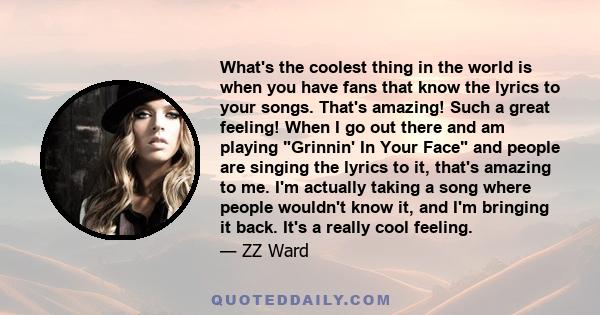 What's the coolest thing in the world is when you have fans that know the lyrics to your songs. That's amazing! Such a great feeling! When I go out there and am playing Grinnin' In Your Face and people are singing the